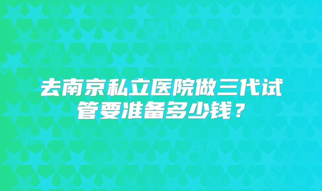 去南京私立医院做三代试管要准备多少钱？