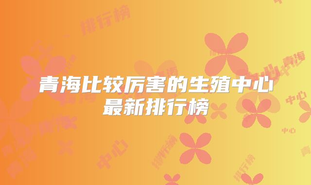 青海比较厉害的生殖中心最新排行榜