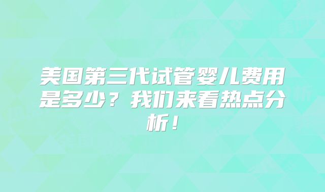 美国第三代试管婴儿费用是多少?我们来看热点分析!