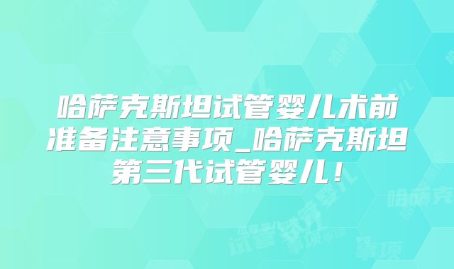 哈萨克斯坦试管婴儿术前准备注意事项_哈萨克斯坦第三代试管婴儿！