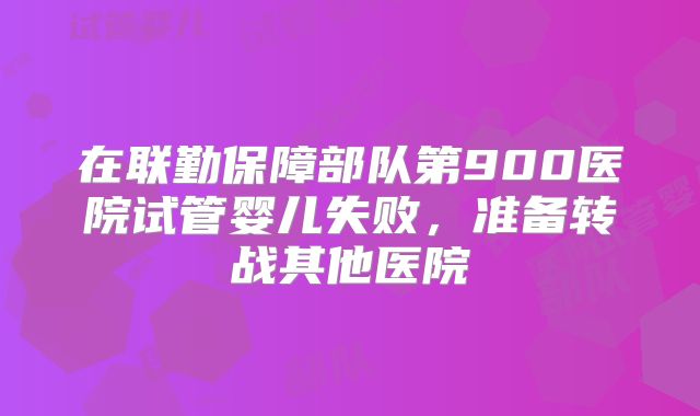 在联勤保障部队第900医院试管婴儿失败，准备转战其他医院