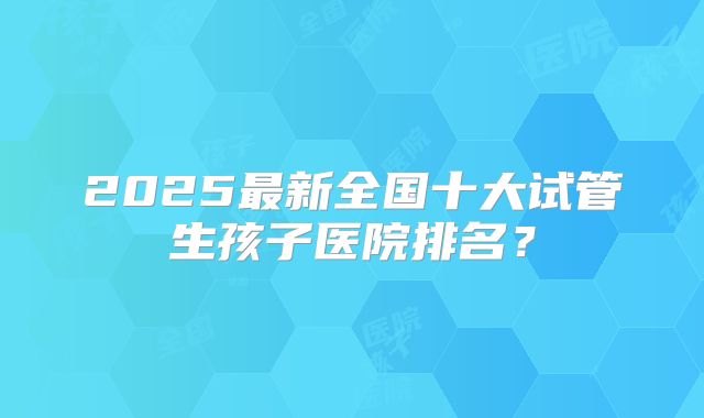 2025最新全国十大试管生孩子医院排名？