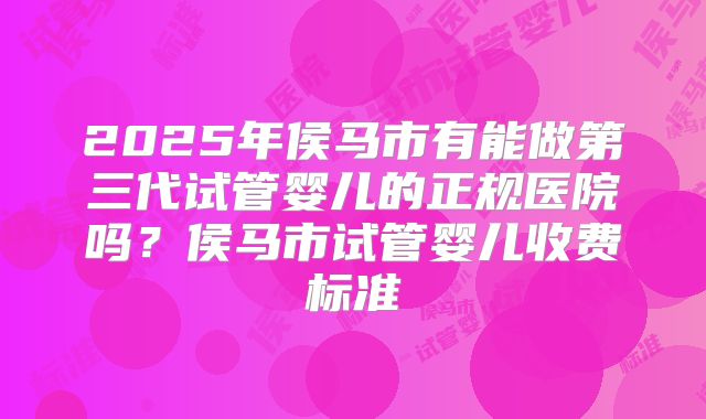 2025年侯马市有能做第三代试管婴儿的正规医院吗？侯马市试管婴儿收费标准