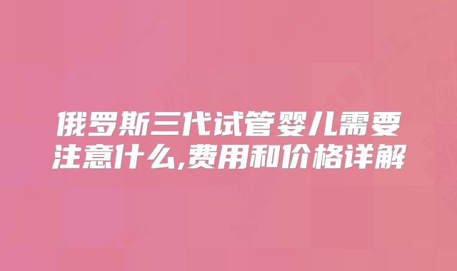 俄罗斯三代试管婴儿需要注意什么,费用和价格详解