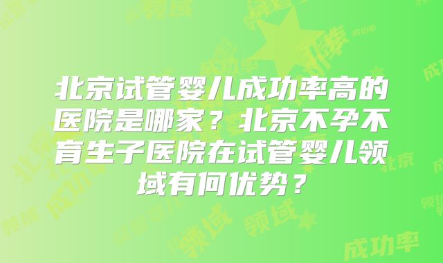 北京试管婴儿成功率高的医院是哪家？北京不孕不育生子医院在试管婴儿领域有何优势？