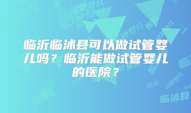 临沂临沭县可以做试管婴儿吗？临沂能做试管婴儿的医院？