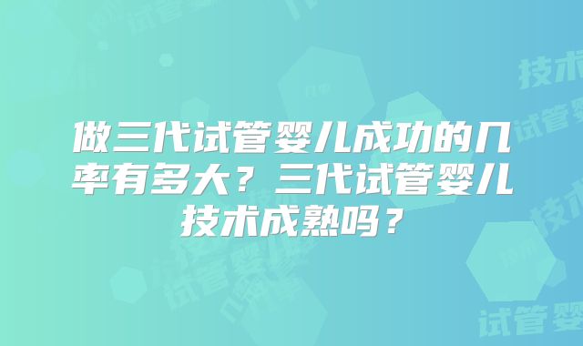 做三代试管婴儿成功的几率有多大?三代试管婴儿技术成熟吗?