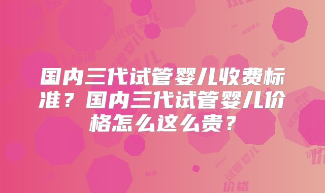 国内三代试管婴儿收费标准？国内三代试管婴儿价格怎么这么贵？