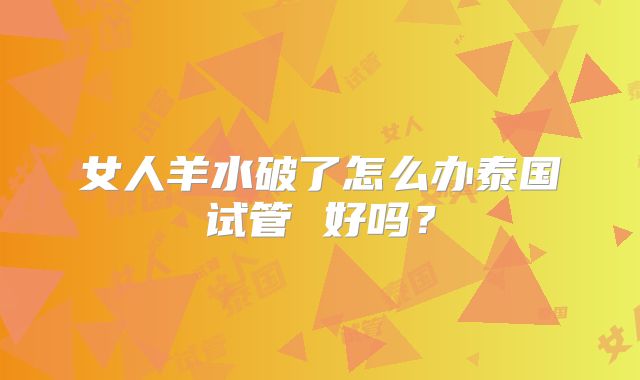 女人羊水破了怎么办泰国试管 好吗？