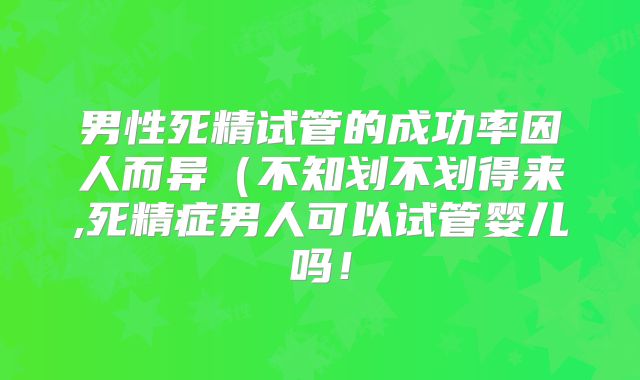男性死精试管的成功率因人而异（不知划不划得来,死精症男人可以试管婴儿吗！