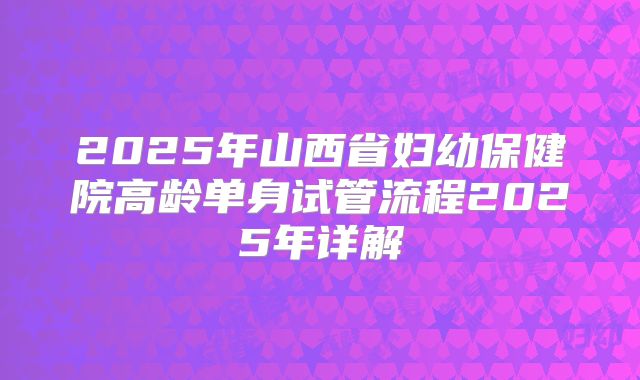 2025年山西省妇幼保健院高龄单身试管流程2025年详解