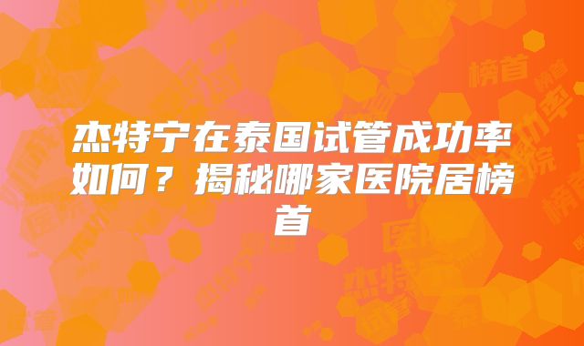 杰特宁在泰国试管成功率如何？揭秘哪家医院居榜首