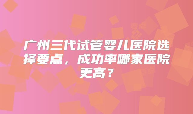 广州三代试管婴儿医院选择要点，成功率哪家医院更高？