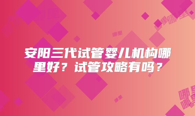 安阳三代试管婴儿机构哪里好？试管攻略有吗？