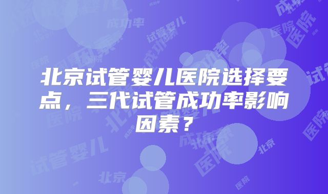 北京试管婴儿医院选择要点，三代试管成功率影响因素？
