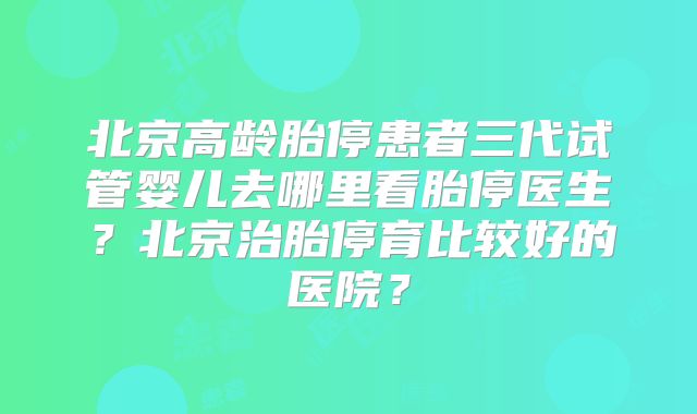 北京高龄胎停患者三代试管婴儿去哪里看胎停医生？北京治胎停育比较好的医院？