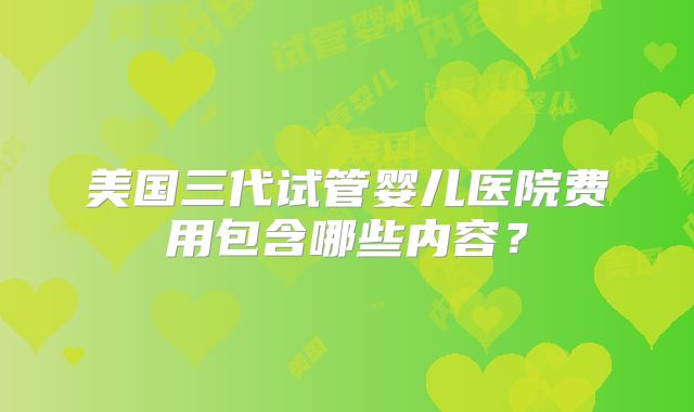 美国三代试管婴儿医院费用包含哪些内容?