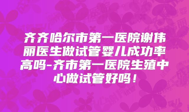 齐齐哈尔市第一医院谢伟丽医生做试管婴儿成功率高吗-齐市第一医院生殖中心做试管好吗！
