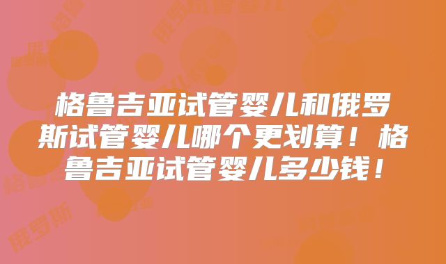 格鲁吉亚试管婴儿和俄罗斯试管婴儿哪个更划算！格鲁吉亚试管婴儿多少钱！
