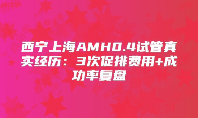 西宁上海AMH0.4试管真实经历:3次促排费用+成功率复盘