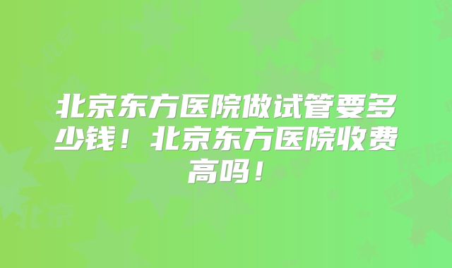 北京东方医院做试管要多少钱！北京东方医院收费高吗！