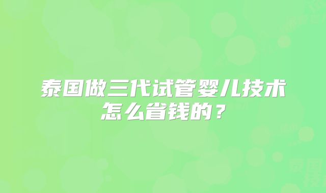 泰国做三代试管婴儿技术怎么省钱的？