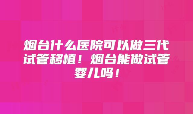 烟台什么医院可以做三代试管移植！烟台能做试管婴儿吗！
