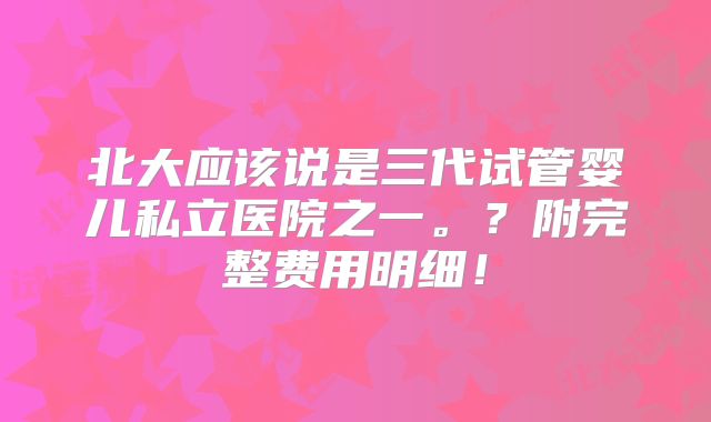 北大应该说是三代试管婴儿私立医院之一。?附完整费用明细!