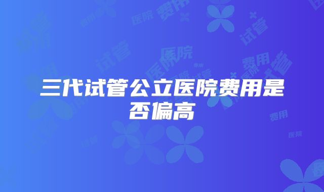 三代试管公立医院费用是否偏高