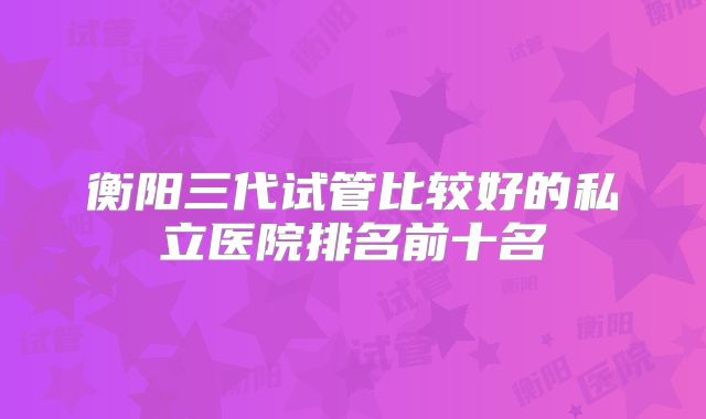 衡阳三代试管比较好的私立医院排名前十名