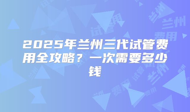 2025年兰州三代试管费用全攻略?一次需要多少钱