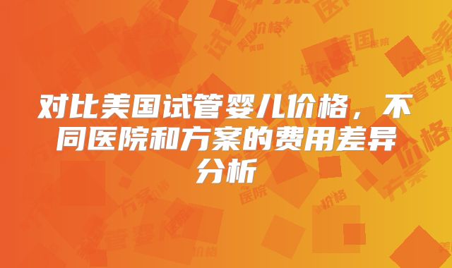 对比美国试管婴儿价格，不同医院和方案的费用差异分析