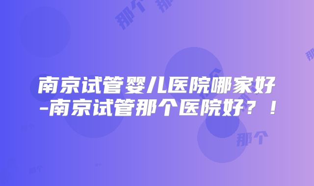 南京试管婴儿医院哪家好-南京试管那个医院好？！