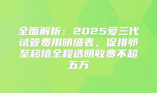全面解析：2025爱三代试管费用明细表，促排卵至移植全程透明收费不超五万