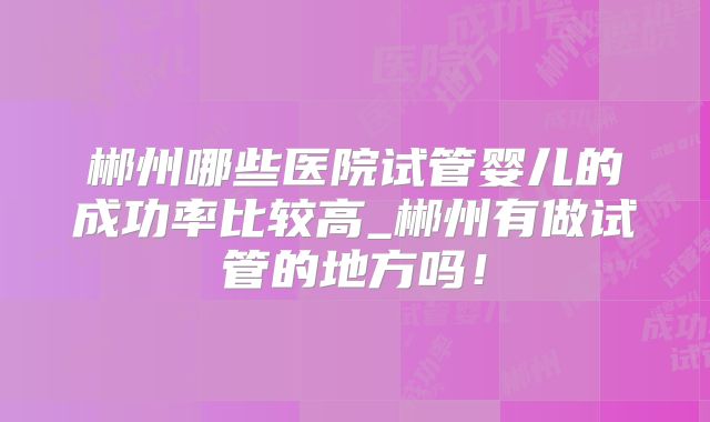 郴州哪些医院试管婴儿的成功率比较高_郴州有做试管的地方吗!