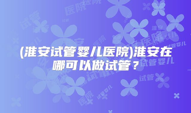 (淮安试管婴儿医院)淮安在哪可以做试管?