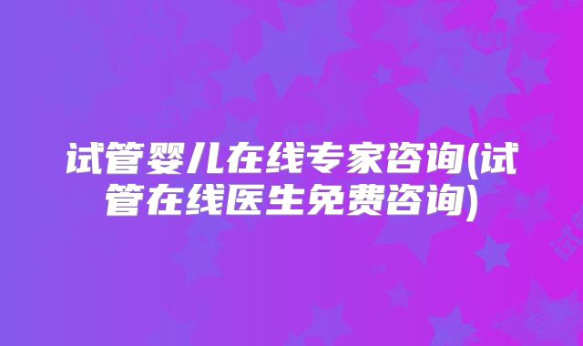 试管婴儿在线专家咨询(试管在线医生免费咨询)