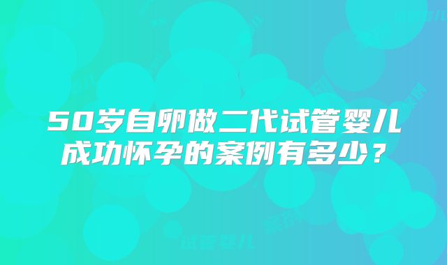 50岁自卵做二代试管婴儿成功怀孕的案例有多少？