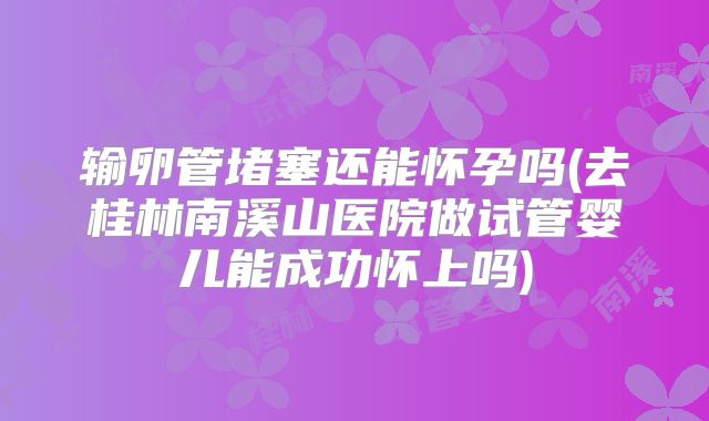 输卵管堵塞还能怀孕吗(去桂林南溪山医院做试管婴儿能成功怀上吗)