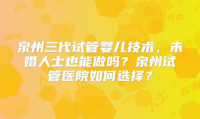 泉州三代试管婴儿技术,未婚人士也能做吗?泉州试管医院如何选择?