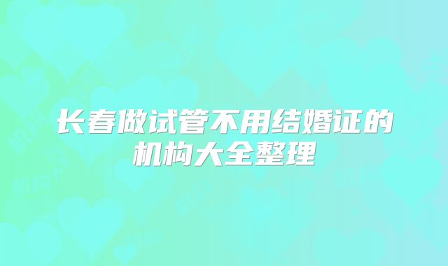 长春做试管不用结婚证的机构大全整理