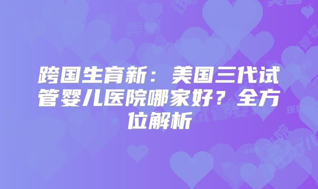 跨国生育新：美国三代试管婴儿医院哪家好？全方位解析