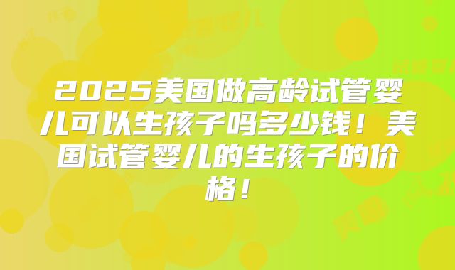 2025美国做高龄试管婴儿可以生孩子吗多少钱!美国试管婴儿的生孩子的价格!