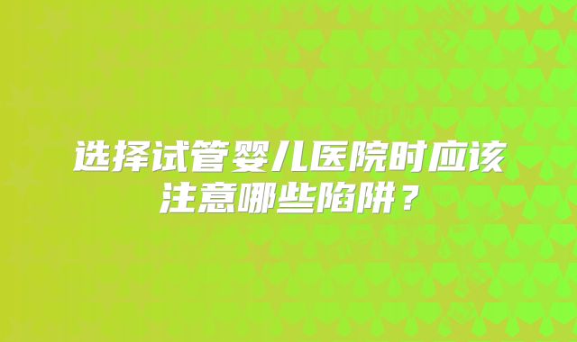 选择试管婴儿医院时应该注意哪些陷阱？