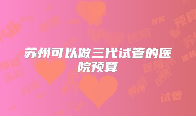 苏州可以做三代试管的医院预算