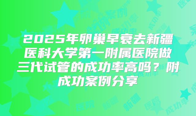 2025年卵巢早衰去新疆医科大学第一附属医院做三代试管的成功率高吗？附成功案例分享
