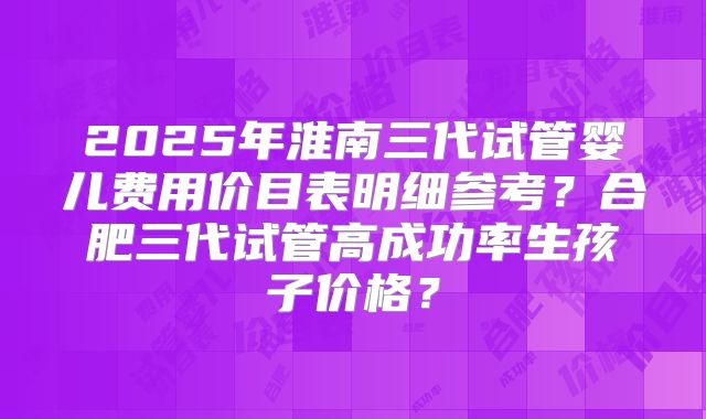 2025年淮南三代试管婴儿费用价目表明细参考？合肥三代试管高成功率生孩子价格？