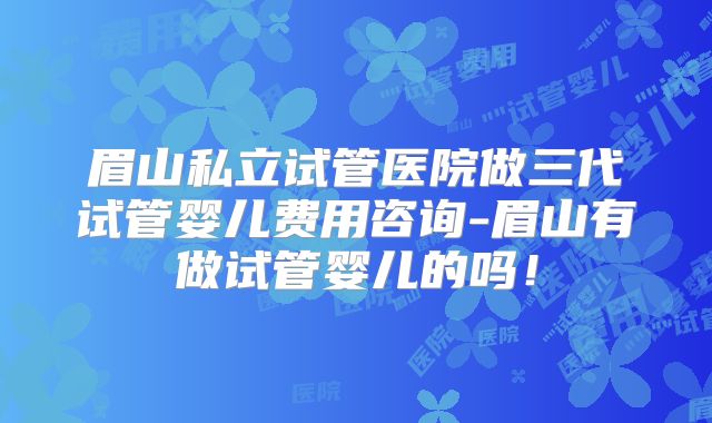 眉山私立试管医院做三代试管婴儿费用咨询-眉山有做试管婴儿的吗！