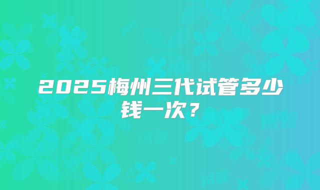 2025梅州三代试管多少钱一次？