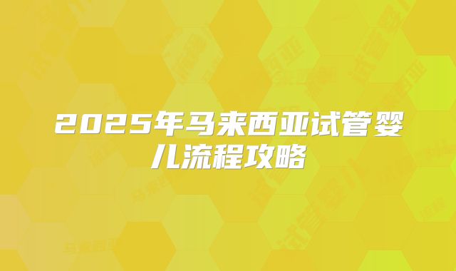 2025年马来西亚试管婴儿流程攻略